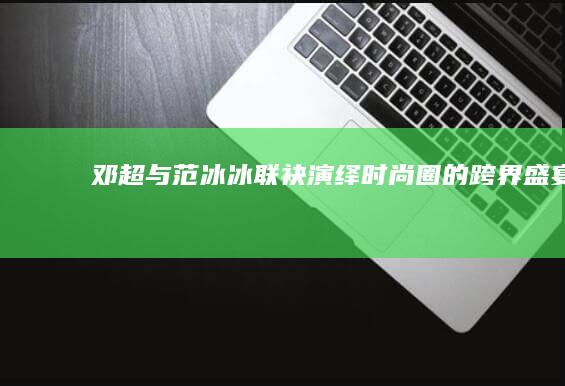 邓超与范冰冰联袂演绎：时尚圈的跨界盛宴